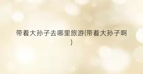 带着大孙子去哪里旅游(带着大孙子啊)