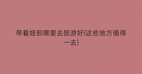 带着娃到哪里去旅游好(这些地方值得一去)