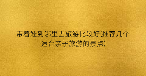 带着娃到哪里去旅游比较好(推荐几个适合亲子旅游的景点)