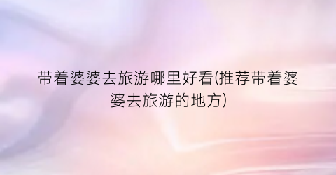 带着婆婆去旅游哪里好看(推荐带着婆婆去旅游的地方)