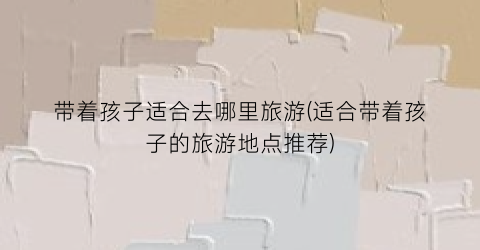 带着孩子适合去哪里旅游(适合带着孩子的旅游地点推荐)
