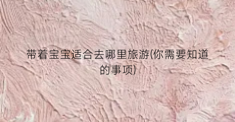 带着宝宝适合去哪里旅游(你需要知道的事项)