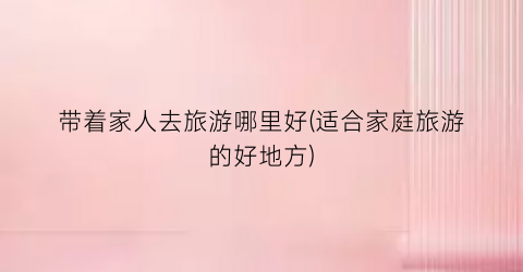 带着家人去旅游哪里好(适合家庭旅游的好地方)