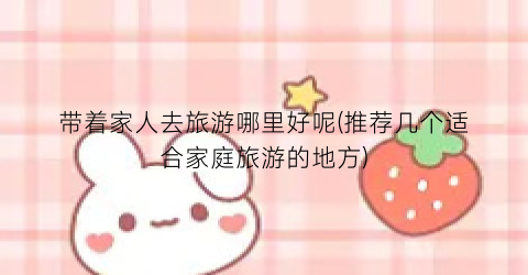 带着家人去旅游哪里好呢(推荐几个适合家庭旅游的地方)
