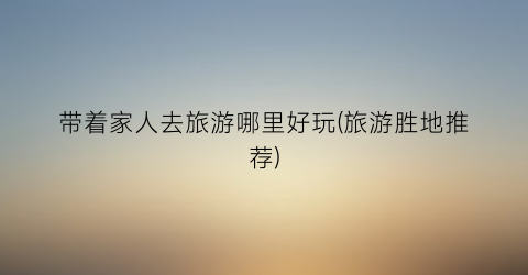 带着家人去旅游哪里好玩(旅游胜地推荐)
