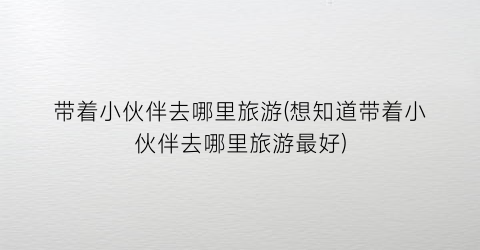 带着小伙伴去哪里旅游(想知道带着小伙伴去哪里旅游最好)