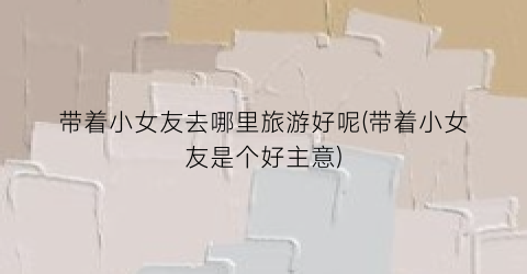 带着小女友去哪里旅游好呢(带着小女友是个好主意)