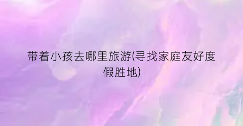 带着小孩去哪里旅游(寻找家庭友好度假胜地)