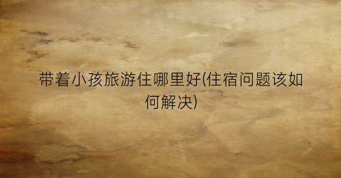 带着小孩旅游住哪里好(住宿问题该如何解决)