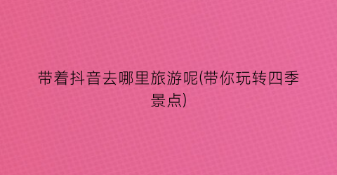带着抖音去哪里旅游呢(带你玩转四季景点)