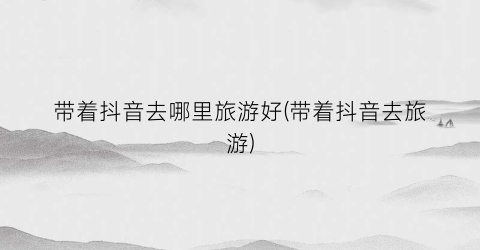 带着抖音去哪里旅游好(带着抖音去旅游)