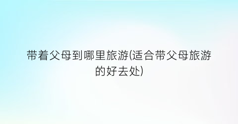 带着父母到哪里旅游(适合带父母旅游的好去处)