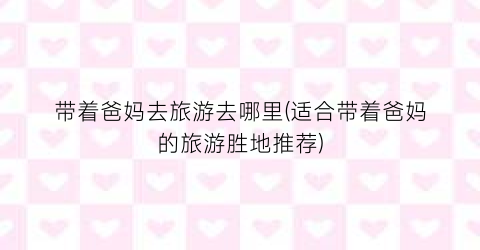 带着爸妈去旅游去哪里(适合带着爸妈的旅游胜地推荐)