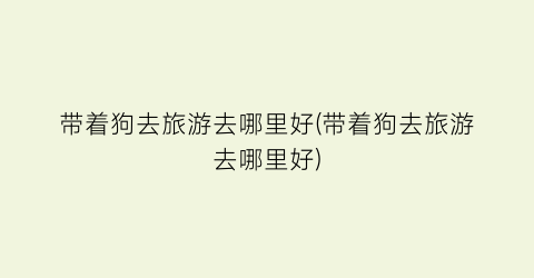 带着狗去旅游去哪里好(带着狗去旅游去哪里好)