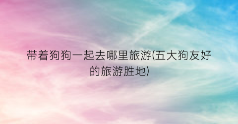 带着狗狗一起去哪里旅游(五大狗友好的旅游胜地)
