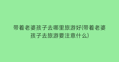 带着老婆孩子去哪里旅游好(带着老婆孩子去旅游要注意什么)