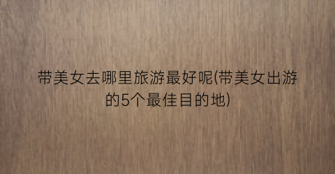 带美女去哪里旅游最好呢(带美女出游的5个最佳目的地)