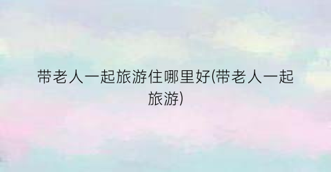 带老人一起旅游住哪里好(带老人一起旅游)