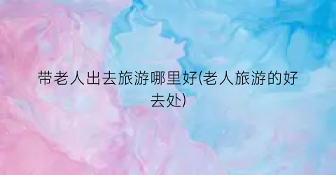 带老人出去旅游哪里好(老人旅游的好去处)