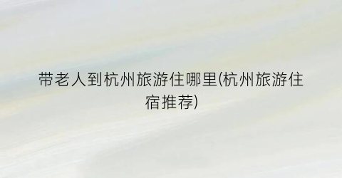 带老人到杭州旅游住哪里(杭州旅游住宿推荐)