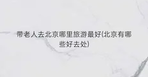 带老人去北京哪里旅游最好(北京有哪些好去处)