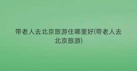 带老人去北京旅游住哪里好(带老人去北京旅游)