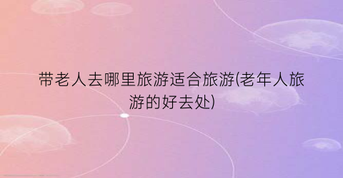 带老人去哪里旅游适合旅游(老年人旅游的好去处)