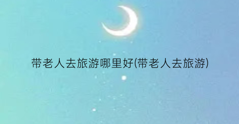 带老人去旅游哪里好(带老人去旅游)