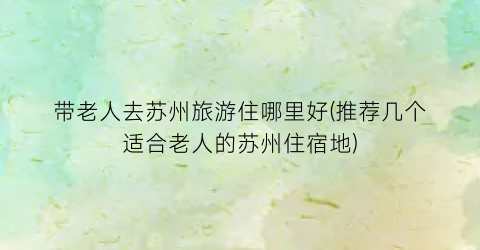 带老人去苏州旅游住哪里好(推荐几个适合老人的苏州住宿地)