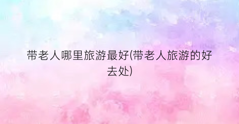 带老人哪里旅游最好(带老人旅游的好去处)