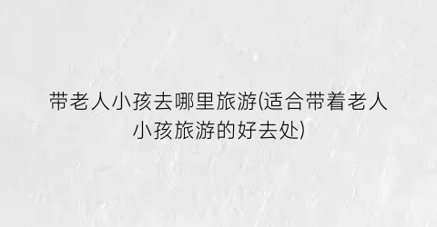 带老人小孩去哪里旅游(适合带着老人小孩旅游的好去处)