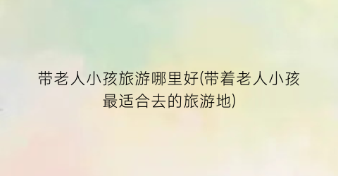 带老人小孩旅游哪里好(带着老人小孩最适合去的旅游地)