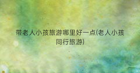带老人小孩旅游哪里好一点(老人小孩同行旅游)