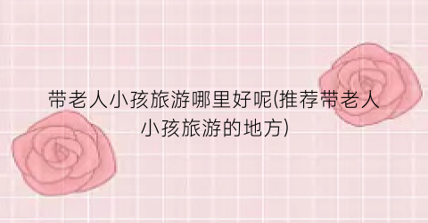 带老人小孩旅游哪里好呢(推荐带老人小孩旅游的地方)