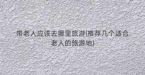 带老人应该去哪里旅游(推荐几个适合老人的旅游地)