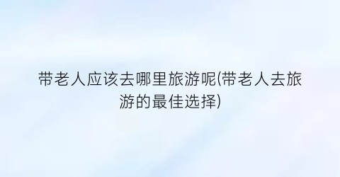 带老人应该去哪里旅游呢(带老人去旅游的最佳选择)