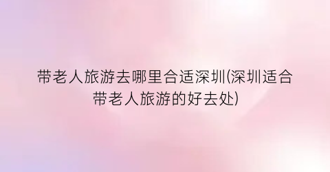 带老人旅游去哪里合适深圳(深圳适合带老人旅游的好去处)