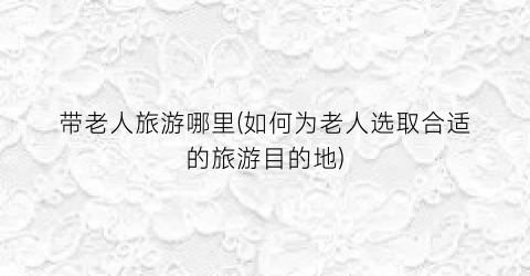 带老人旅游哪里(如何为老人选取合适的旅游目的地)