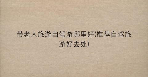 带老人旅游自驾游哪里好(推荐自驾旅游好去处)