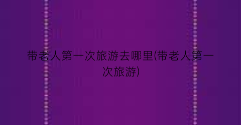 带老人第一次旅游去哪里(带老人第一次旅游)