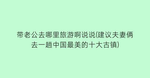 带老公去哪里旅游啊说说(建议夫妻俩去一趟中国最美的十大古镇)