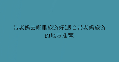 带老妈去哪里旅游好(适合带老妈旅游的地方推荐)