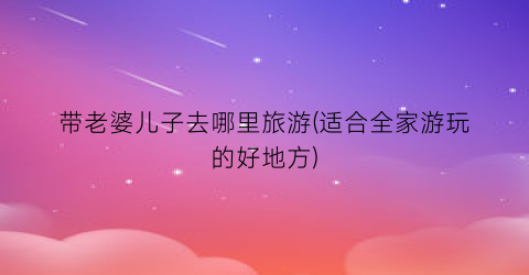 带老婆儿子去哪里旅游(适合全家游玩的好地方)
