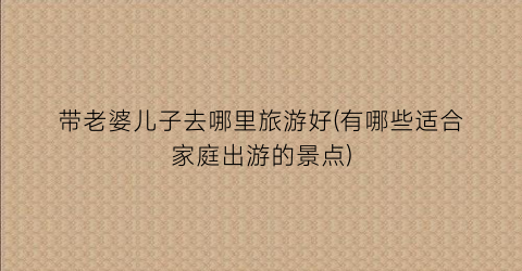 带老婆儿子去哪里旅游好(有哪些适合家庭出游的景点)