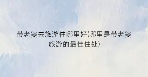 带老婆去旅游住哪里好(哪里是带老婆旅游的最佳住处)