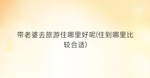 带老婆去旅游住哪里好呢(住到哪里比较合适)