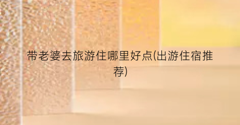 带老婆去旅游住哪里好点(出游住宿推荐)