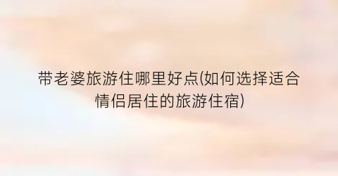 带老婆旅游住哪里好点(如何选择适合情侣居住的旅游住宿)