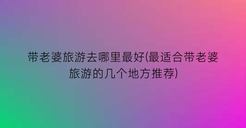带老婆旅游去哪里最好(最适合带老婆旅游的几个地方推荐)
