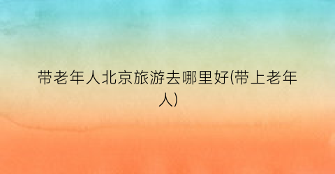 带老年人北京旅游去哪里好(带上老年人)